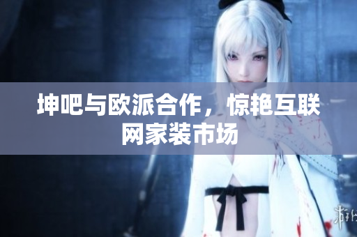 坤吧与欧派合作，惊艳互联网家装市场