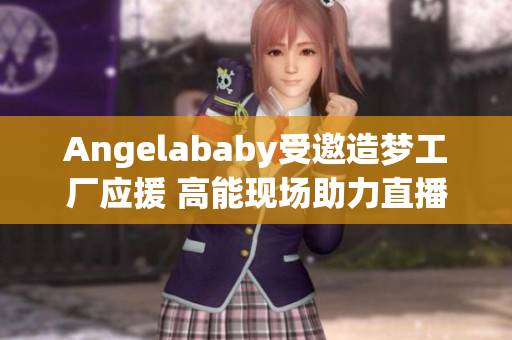 Angelababy受邀造梦工厂应援 高能现场助力直播！
