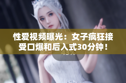 性爱视频曝光：女子疯狂接受口爆和后入式30分钟！