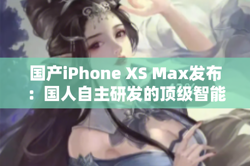 国产iPhone XS Max发布：国人自主研发的顶级智能手机