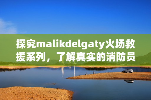 探究malikdelgaty火场救援系列，了解真实的消防员工作