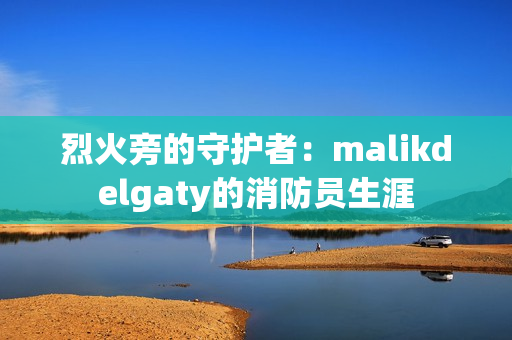 烈火旁的守护者：malikdelgaty的消防员生涯