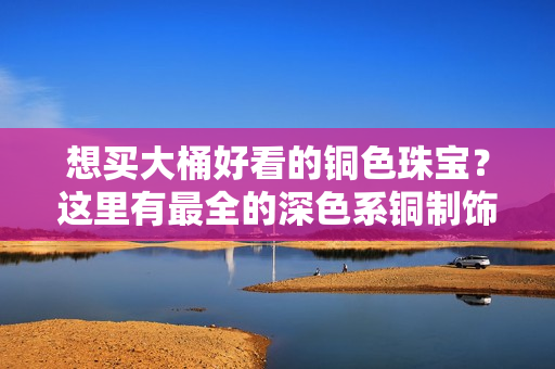 想买大桶好看的铜色珠宝？这里有最全的深色系铜制饰品推荐！