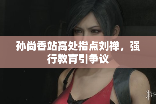 孙尚香站高处指点刘禅，强行教育引争议