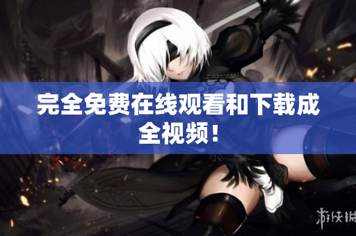 完全免费在线观看和下载成全视频！
