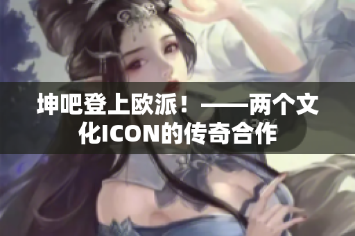 坤吧登上欧派！——两个文化ICON的传奇合作