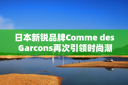 日本新锐品牌Comme des Garcons再次引领时尚潮流