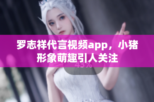 罗志祥代言视频app，小猪形象萌趣引人关注
