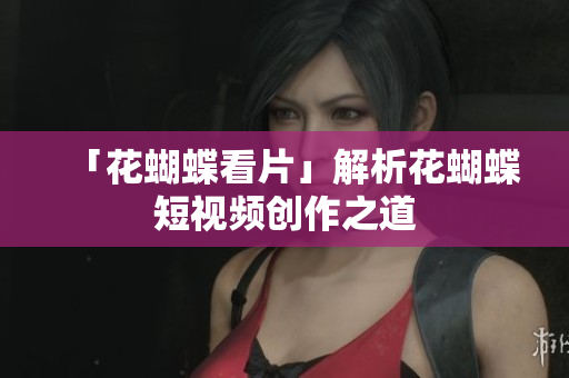 「花蝴蝶看片」解析花蝴蝶短视频创作之道
