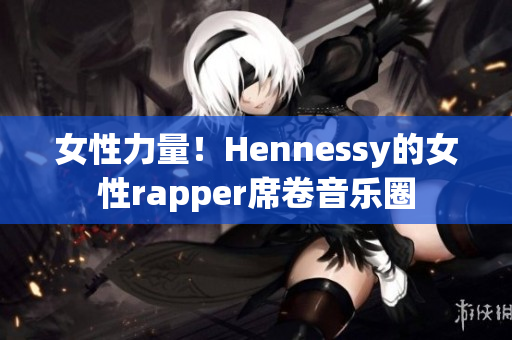 女性力量！Hennessy的女性rapper席卷音乐圈