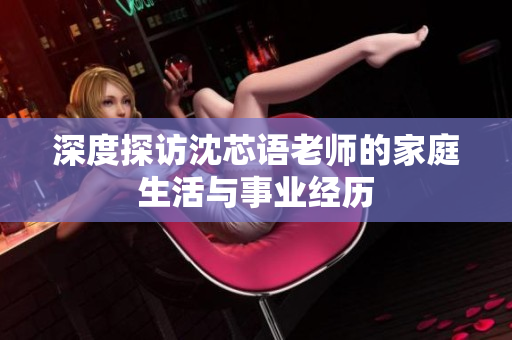 深度探访沈芯语老师的家庭生活与事业经历
