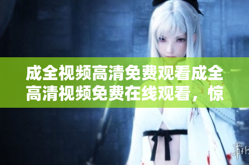 成全视频高清免费观看成全高清视频免费在线观看，惊艳视听不容错过！