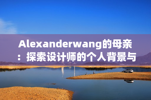 Alexanderwang的母亲：探索设计师的个人背景与家庭故事