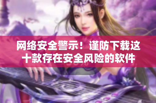 网络安全警示！谨防下载这十款存在安全风险的软件