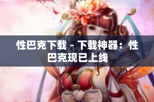 性巴克下载 - 下载神器：性巴克现已上线