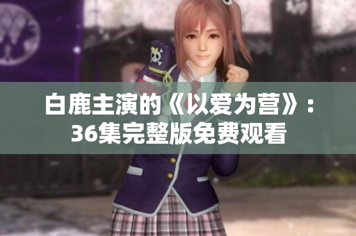 白鹿主演的《以爱为营》：36集完整版免费观看