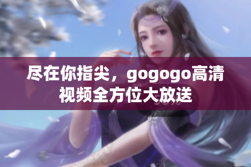 尽在你指尖，gogogo高清视频全方位大放送