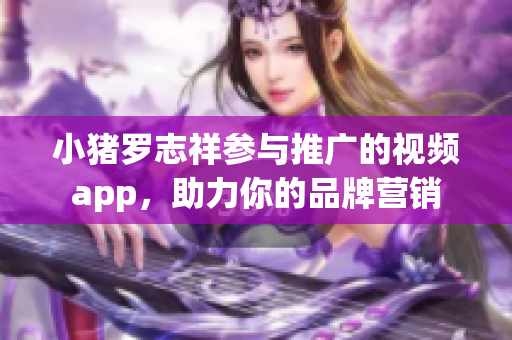 小猪罗志祥参与推广的视频app，助力你的品牌营销