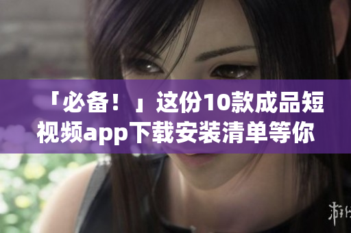 「必备！」这份10款成品短视频app下载安装清单等你来拿！