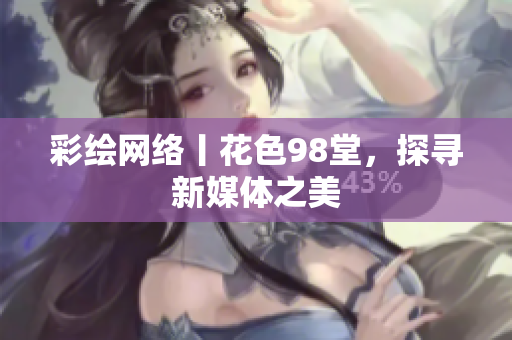 彩绘网络丨花色98堂，探寻新媒体之美