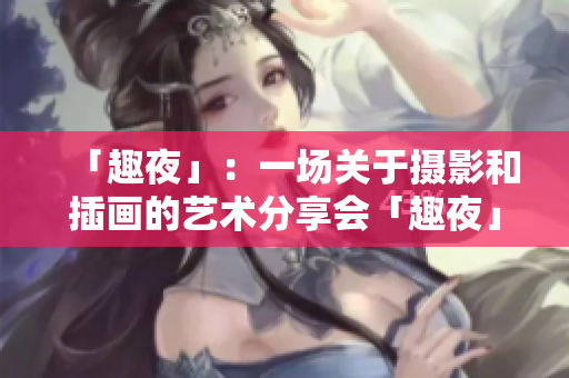 「趣夜」：一场关于摄影和插画的艺术分享会「趣夜」：摄影和插画的双重艺术盛宴