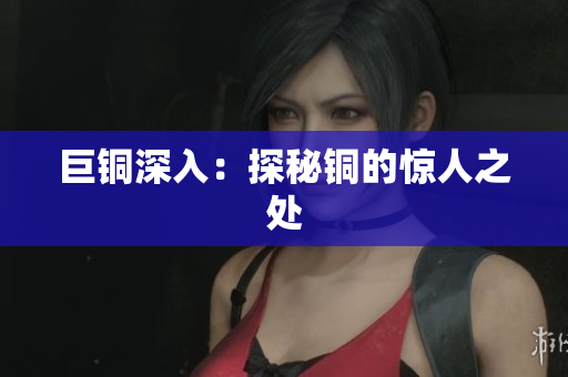 巨铜深入：探秘铜的惊人之处