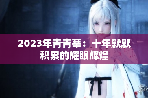 2023年青青莘：十年默默积累的耀眼辉煌