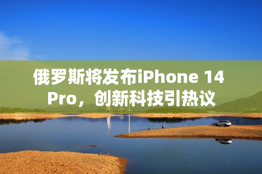 俄罗斯将发布iPhone 14 Pro，创新科技引热议