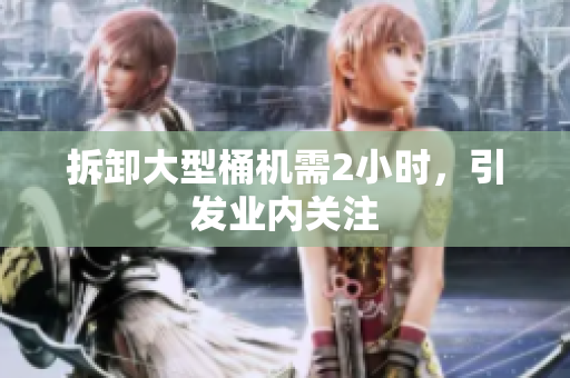 拆卸大型桶机需2小时，引发业内关注