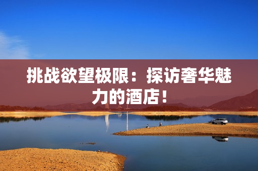 挑战欲望极限：探访奢华魅力的酒店！