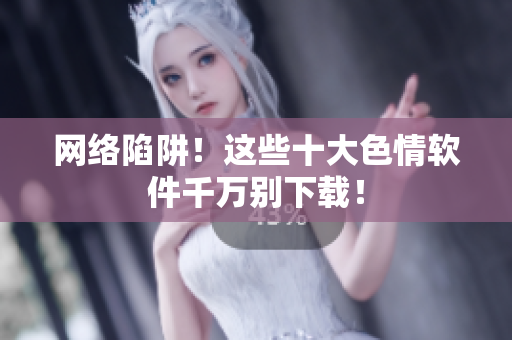 网络陷阱！这些十大色情软件千万别下载！