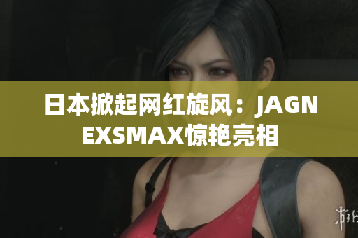 日本掀起网红旋风：JAGNEXSMAX惊艳亮相