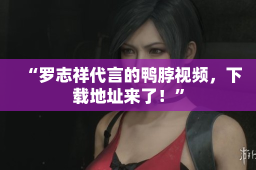 “罗志祥代言的鸭脖视频，下载地址来了！”
