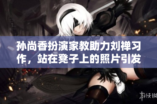 孙尚香扮演家教助力刘禅习作，站在凳子上的照片引发热议