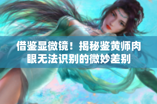 借鉴显微镜！揭秘鉴黄师肉眼无法识别的微妙差别
