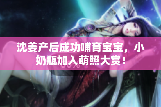 沈姜产后成功哺育宝宝，小奶瓶加入萌照大赏！