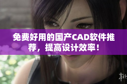 免费好用的国产CAD软件推荐，提高设计效率！