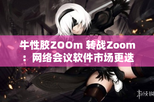 牛性胶ZOOm 转战Zoom：网络会议软件市场更迭