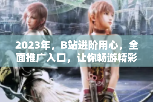 2023年，B站进阶用心，全面推广入口，让你畅游精彩网络世界