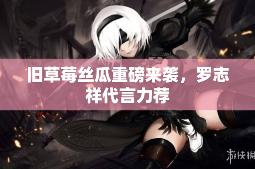 旧草莓丝瓜重磅来袭，罗志祥代言力荐