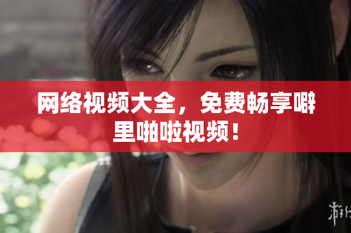 网络视频大全，免费畅享噼里啪啦视频！