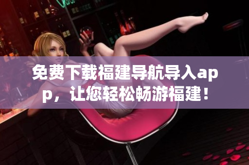 免费下载福建导航导入app，让您轻松畅游福建！