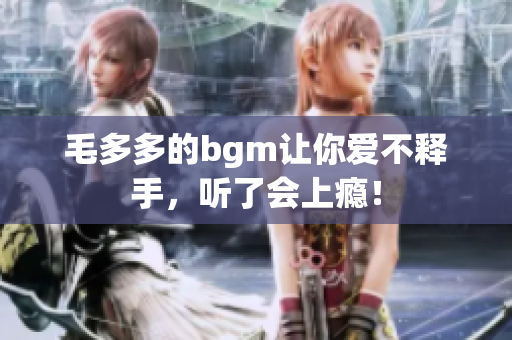 毛多多的bgm让你爱不释手，听了会上瘾！