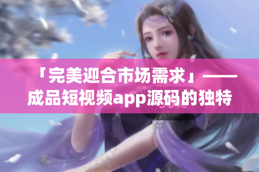 「完美迎合市场需求」——成品短视频app源码的独特优势