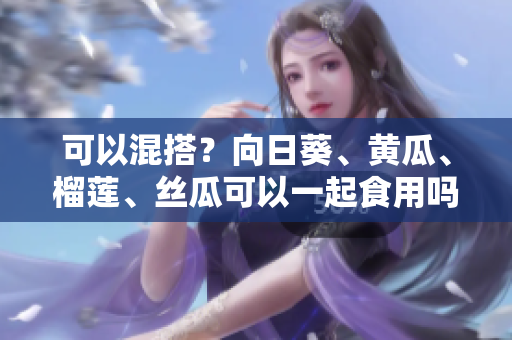 可以混搭？向日葵、黄瓜、榴莲、丝瓜可以一起食用吗？