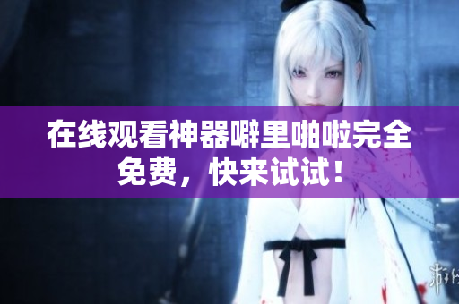 在线观看神器噼里啪啦完全免费，快来试试！