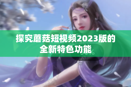 探究蘑菇短视频2023版的全新特色功能