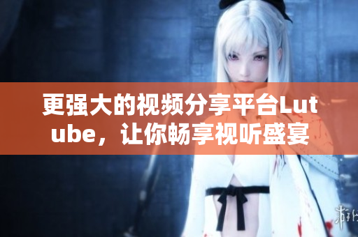 更强大的视频分享平台Lutube，让你畅享视听盛宴