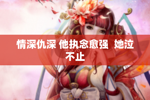 情深仇深 他执念愈强  她泣不止