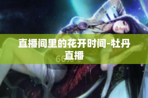 直播间里的花开时间-牡丹直播